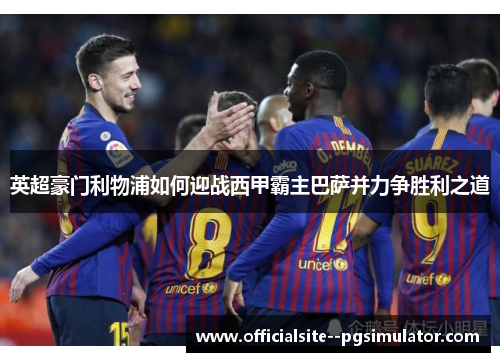 英超豪门利物浦如何迎战西甲霸主巴萨并力争胜利之道