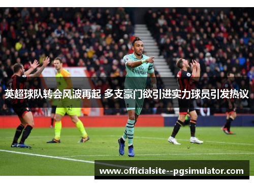 英超球队转会风波再起 多支豪门欲引进实力球员引发热议