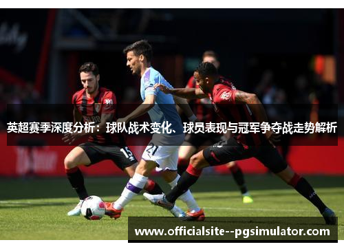 英超赛季深度分析：球队战术变化、球员表现与冠军争夺战走势解析