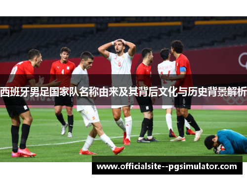 西班牙男足国家队名称由来及其背后文化与历史背景解析
