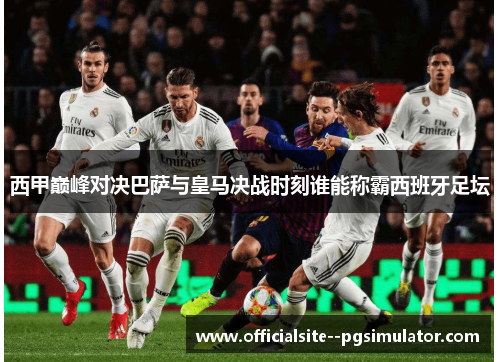 西甲巅峰对决巴萨与皇马决战时刻谁能称霸西班牙足坛