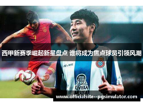 西甲新赛季崛起新星盘点 谁将成为焦点球员引领风潮