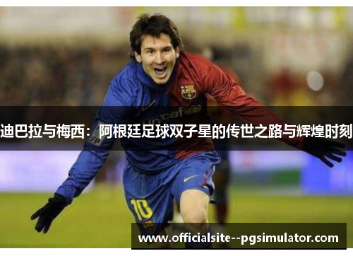 迪巴拉与梅西：阿根廷足球双子星的传世之路与辉煌时刻