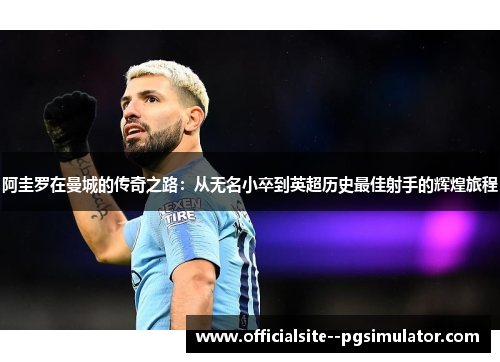 阿圭罗在曼城的传奇之路:从无名小卒到英超历史最佳射手的辉煌旅程 阿圭罗在曼城的传奇之路:从无名小卒到英超历史最佳射手的辉煌旅程