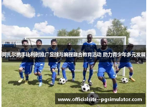 阿扎尔携手比利时推广足球与编程融合教育活动 助力青少年多元发展 阿扎尔携手比利时推广足球与编程融合教育活动 助力青少年多元发展