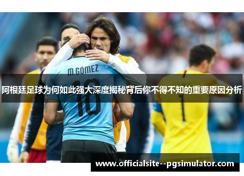 阿根廷足球为何如此强大深度揭秘背后你不得不知的重要原因分析