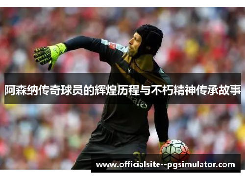 阿森纳传奇球员的辉煌历程与不朽精神传承故事 阿森纳传奇球员的辉煌历程与不朽精神传承故事