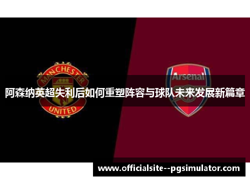 阿森纳英超失利后如何重塑阵容与球队未来发展新篇章