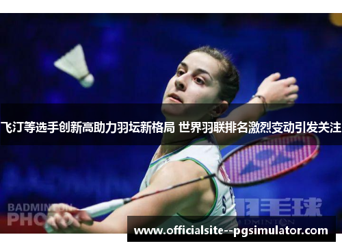 飞汀等选手创新高助力羽坛新格局 世界羽联排名激烈变动引发关注