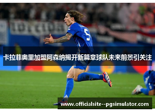 卡拉菲奥里加盟阿森纳揭开新篇章球队未来前景引关注 卡拉菲奥里加盟阿森纳揭开新篇章球队未来前景引关注