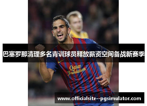 巴塞罗那清理多名青训球员释放薪资空间备战新赛季