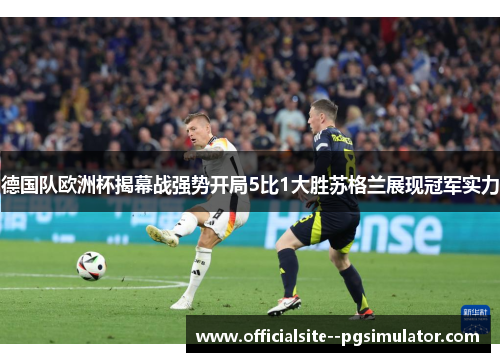 德国队欧洲杯揭幕战强势开局5比1大胜苏格兰展现冠军实力
