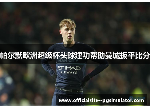 帕尔默欧洲超级杯头球建功帮助曼城扳平比分 帕尔默欧洲超级杯头球建功帮助曼城扳平比分