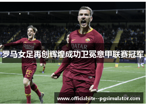 罗马女足再创辉煌成功卫冕意甲联赛冠军