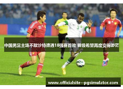 中国男足主场不敌沙特遭遇18强赛首败 晋级希望再度变得渺茫 中国男足主场不敌沙特遭遇18强赛首败 晋级希望再度变得渺茫