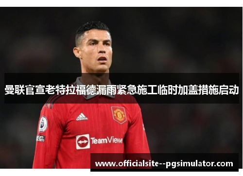 曼联官宣老特拉福德漏雨紧急施工临时加盖措施启动