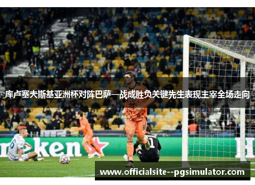 库卢塞夫斯基亚洲杯对阵巴萨一战成胜负关键先生表现主宰全场走向