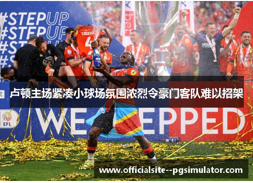 卢顿主场紧凑小球场氛围浓烈令豪门客队难以招架 卢顿主场紧凑小球场氛围浓烈令豪门客队难以招架