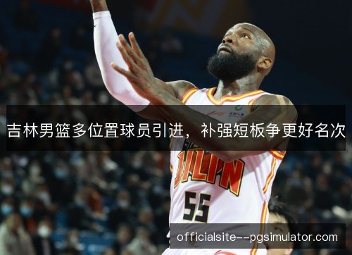 吉林男篮多位置球员引进，补强短板争更好名次